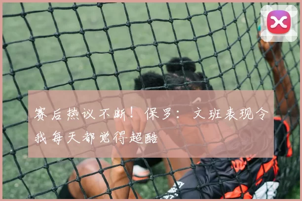 赛后热议不断！保罗：文班表现令我每天都觉得超酷