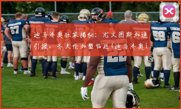 迪马济奥独家揭秘：尤文图斯加速引援，齐夫伦加盟临近(迪马济奥ins)