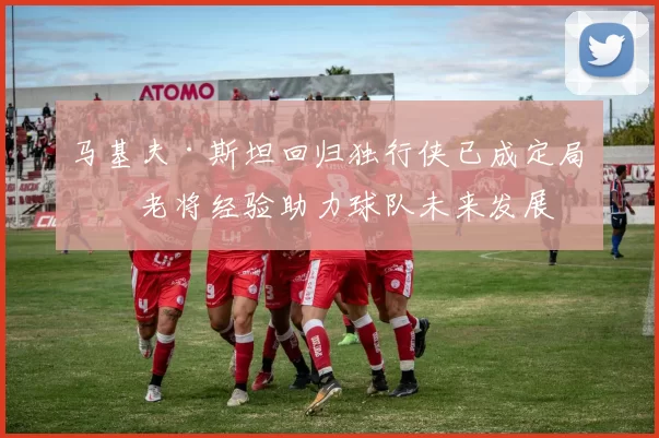 马基夫·斯坦回归独行侠已成定局，老将经验助力球队未来发展
