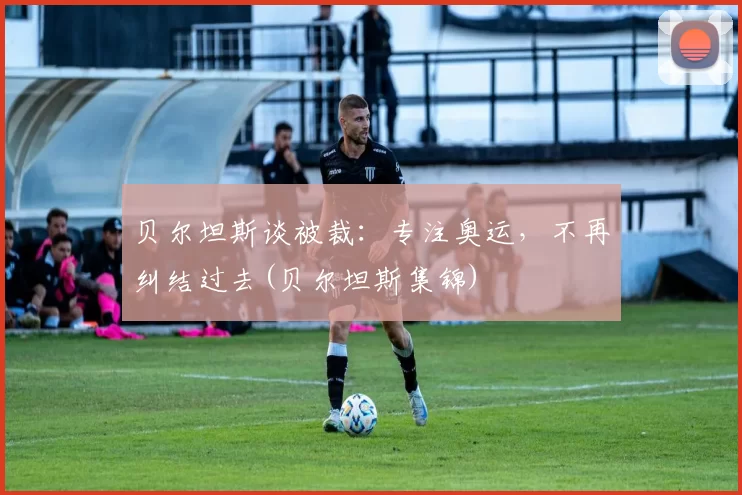 贝尔坦斯谈被裁：专注奥运，不再纠结过去(贝尔坦斯集锦)